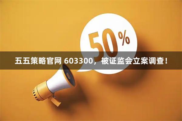 五五策略官网 603300,被证监会立案调查!