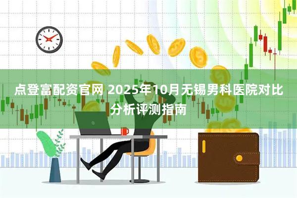 点登富配资官网 2025年10月无锡男科医院对比分析评测指南
