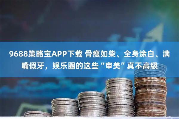 9688策略宝APP下载 骨瘦如柴、全身涂白、满嘴假牙,娱乐圈的这些“审美”真不高级