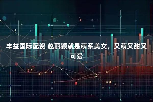 丰益国际配资 赵丽颖就是萌系美女,又萌又甜又可爱