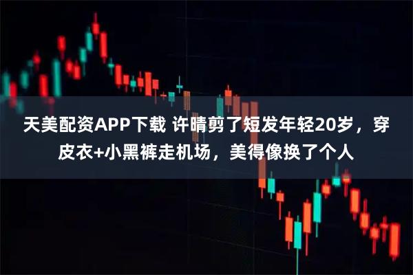 天美配资APP下载 许晴剪了短发年轻20岁,穿皮衣+小黑裤走机场,美得像换了个人