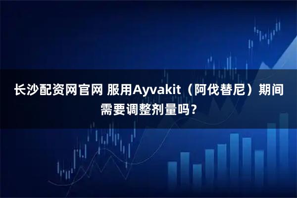 长沙配资网官网 服用Ayvakit（阿伐替尼）期间需要调整剂量吗？