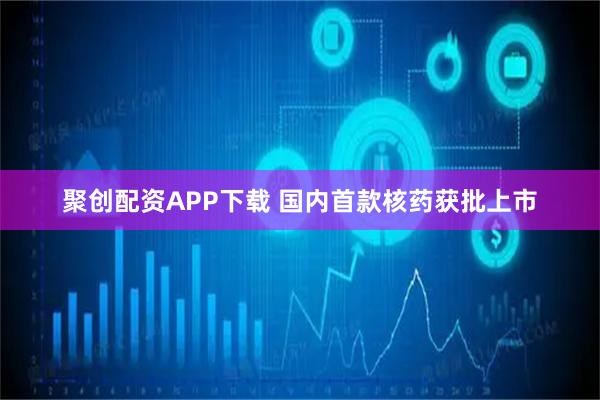 聚创配资APP下载 国内首款核药获批上市