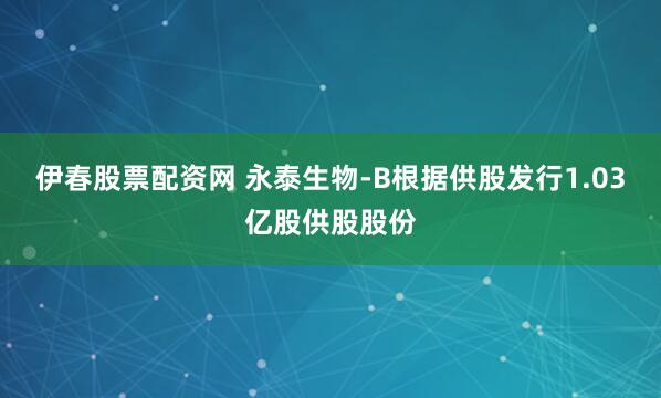 伊春股票配资网 永泰生物-B根据供股发行1.03亿股供股股份