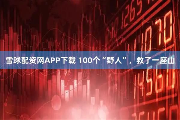 雪球配资网APP下载 100个“野人”，救了一座山