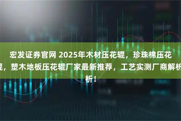 宏发证券官网 2025年木材压花辊，珍珠棉压花辊，塑木地板压花辊厂家最新推荐，工艺实测厂商解析！