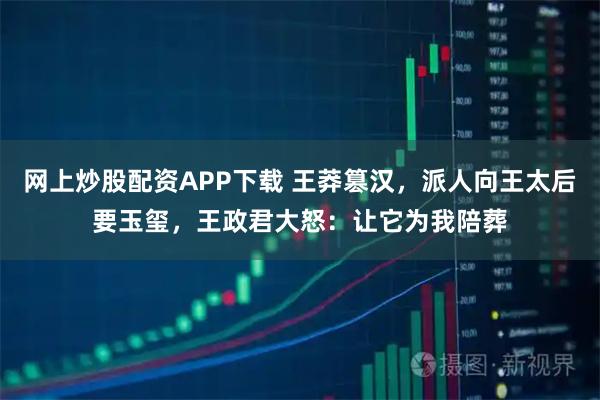 网上炒股配资APP下载 王莽篡汉,派人向王太后要玉玺,王政君大怒:让它为我陪葬
