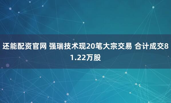 还能配资官网 强瑞技术现20笔大宗交易 合计成交81.22万股