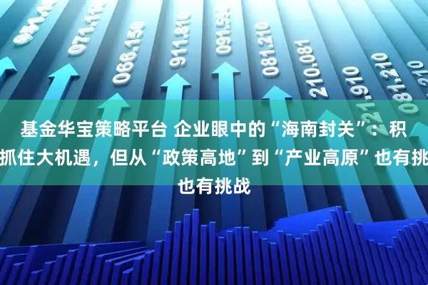 基金华宝策略平台 企业眼中的“海南封关”:积极抓住大机遇,但从“政策高地”到“产业高原”也有挑战