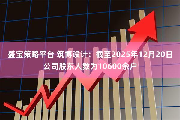 盛宝策略平台 筑博设计：截至2025年12月20日公司股东人数为10600余户