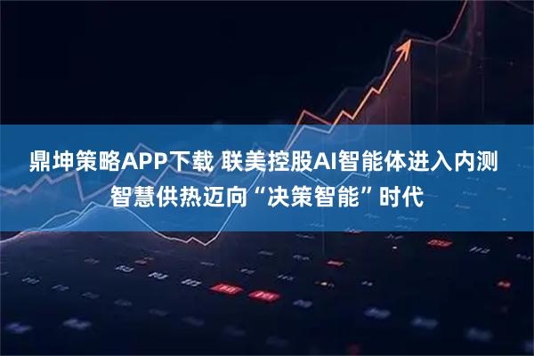 鼎坤策略APP下载 联美控股AI智能体进入内测 智慧供热迈向“决策智能”时代