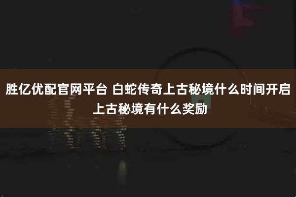 胜亿优配官网平台 白蛇传奇上古秘境什么时间开启 上古秘境有什么奖励