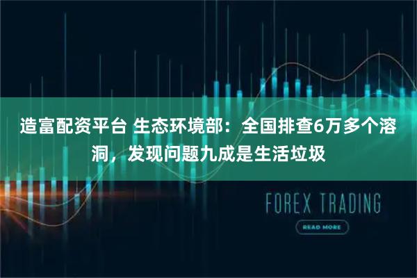 造富配资平台 生态环境部：全国排查6万多个溶洞，发现问题九成是生活垃圾