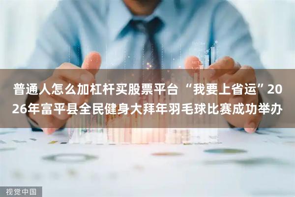 普通人怎么加杠杆买股票平台 “我要上省运”2026年富平县全民健身大拜年羽毛球比赛成功举办