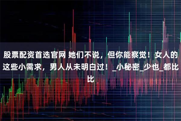 股票配资首选官网 她们不说，但你能察觉！女人的这些小需求，男人从未明白过！_小秘密_少也_都比