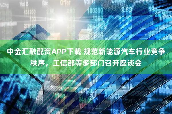 中金汇融配资APP下载 规范新能源汽车行业竞争秩序，工信部等多部门召开座谈会