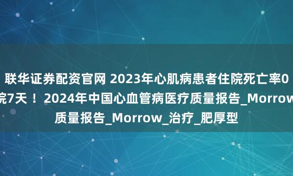 联华证券配资官网 2023年心肌病患者住院死亡率0.9%,中位住院7天 !2024年中国心血管病医疗质量报告_Morrow_治疗_肥厚型