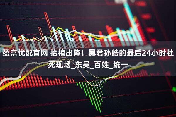 盈富忧配官网 抬棺出降!暴君孙皓的最后24小时社死现场_东吴_百姓_统一