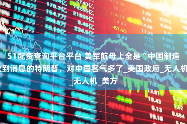 51配资查询平台平台 美军航母上全是“中国制造”,收到消息的特朗普,对中国客气多了_美国政府_无人机_美方