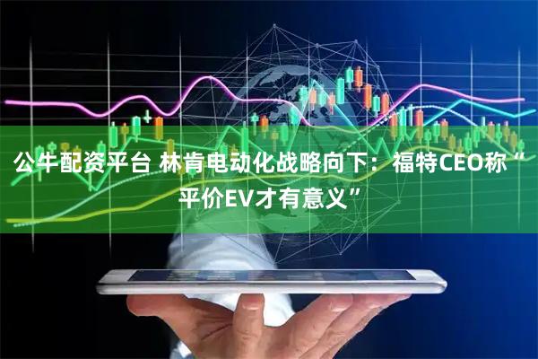 公牛配资平台 林肯电动化战略向下:福特CEO称“平价EV才有意义”
