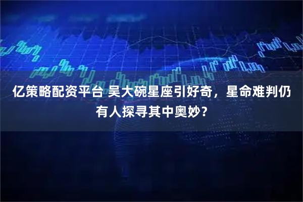 亿策略配资平台 吴大碗星座引好奇，星命难判仍有人探寻其中奥妙？