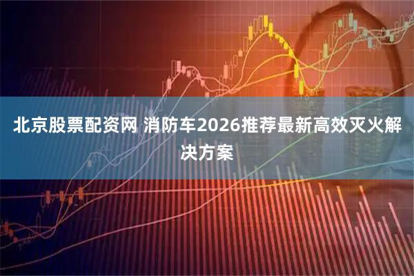 北京股票配资网 消防车2026推荐最新高效灭火解决方案